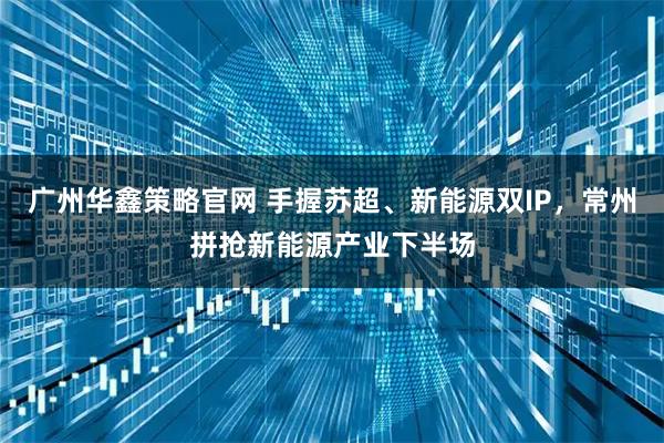 广州华鑫策略官网 手握苏超、新能源双IP，常州拼抢新能源产业下半场