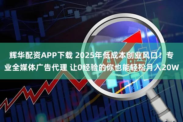 辉华配资APP下载 2025年低成本创业风口！专业全媒体广告代理 让0经验的你也能轻松月入20W