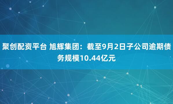 聚创配资平台 旭辉集团：截至9月2日子公司逾期债务规模10.44亿元