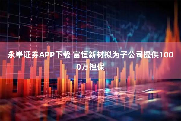 永崋证券APP下载 富恒新材拟为子公司提供1000万担保