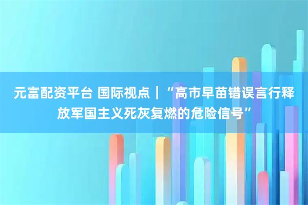 元富配资平台 国际视点｜“高市早苗错误言行释放军国主义死灰复燃的危险信号”