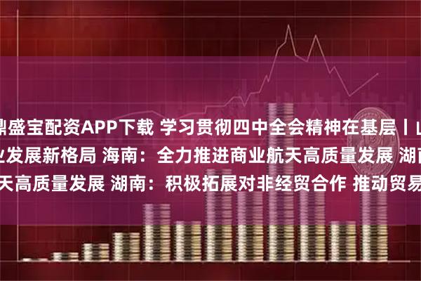 鼎盛宝配资APP下载 学习贯彻四中全会精神在基层丨山东：加快构建航天产业发展新格局 海南：全力推进商业航天高质量发展 湖南：积极拓展对非经贸合作 推动贸易创新发展
