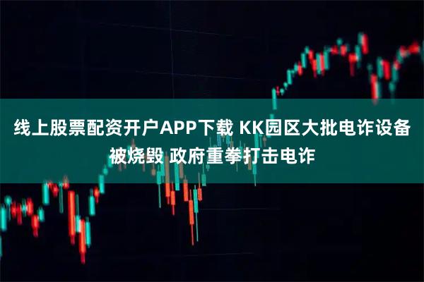 线上股票配资开户APP下载 KK园区大批电诈设备被烧毁 政府重拳打击电诈