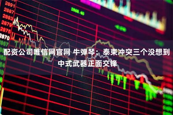 配资公司唯信网官网 牛弹琴：泰柬冲突三个没想到 中式武器正面交锋