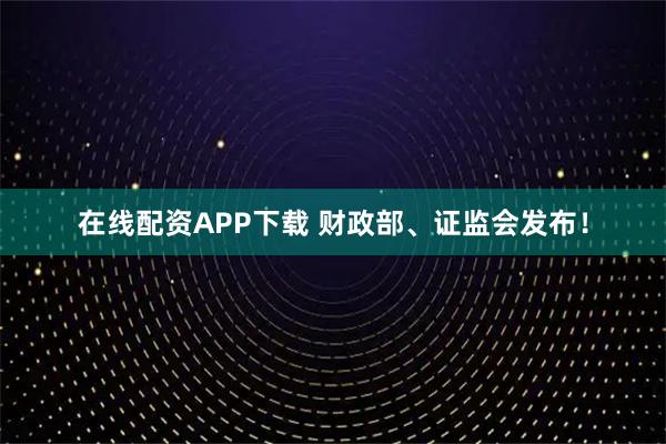 在线配资APP下载 财政部、证监会发布！