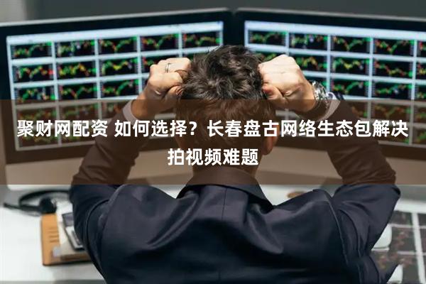 聚财网配资 如何选择？长春盘古网络生态包解决拍视频难题