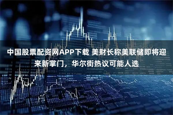 中国股票配资网APP下载 美财长称美联储即将迎来新掌门，华尔街热议可能人选
