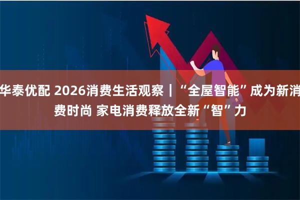 华泰优配 2026消费生活观察｜“全屋智能”成为新消费时尚 家电消费释放全新“智”力