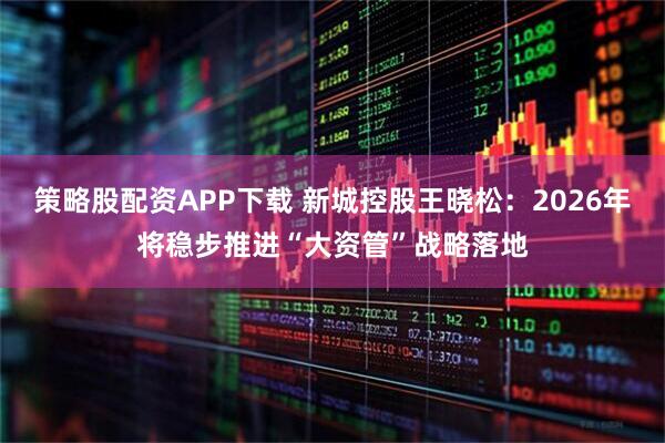 策略股配资APP下载 新城控股王晓松：2026年将稳步推进“大资管”战略落地