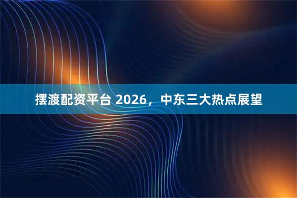 摆渡配资平台 2026，中东三大热点展望