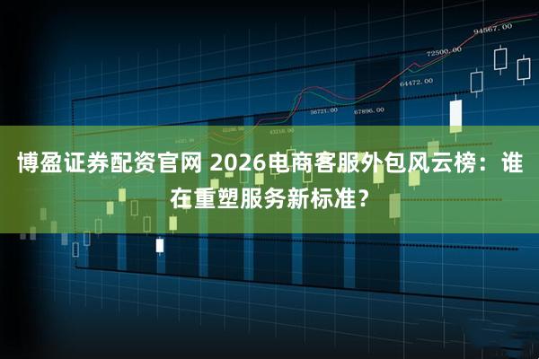 博盈证券配资官网 2026电商客服外包风云榜：谁在重塑服务新标准？