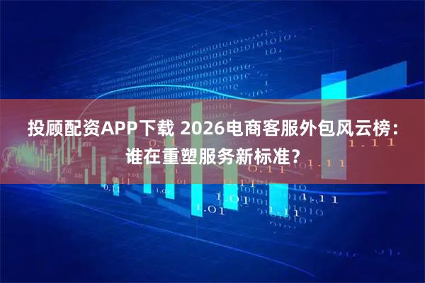 投顾配资APP下载 2026电商客服外包风云榜:谁在重塑服务新标准?