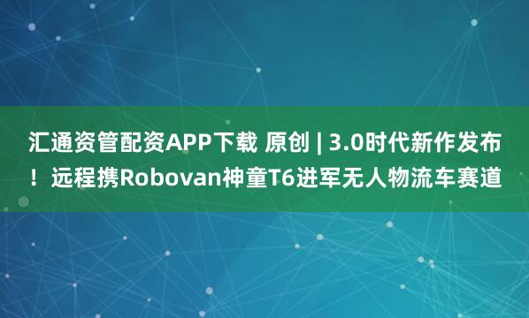 汇通资管配资APP下载 原创 | 3.0时代新作发布!远程携Robovan神童T6进军无人物流车赛道