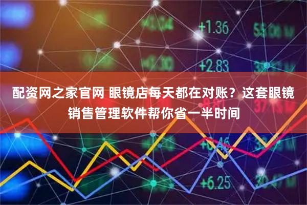 配资网之家官网 眼镜店每天都在对账？这套眼镜销售管理软件帮你省一半时间