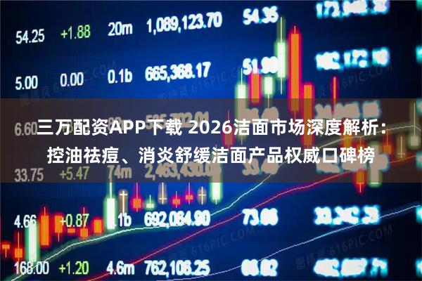 三万配资APP下载 2026洁面市场深度解析：控油祛痘、消炎舒缓洁面产品权威口碑榜