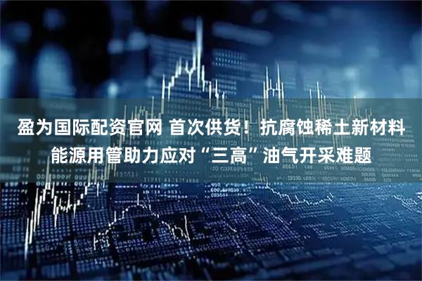 盈为国际配资官网 首次供货！抗腐蚀稀土新材料能源用管助力应对“三高”油气开采难题