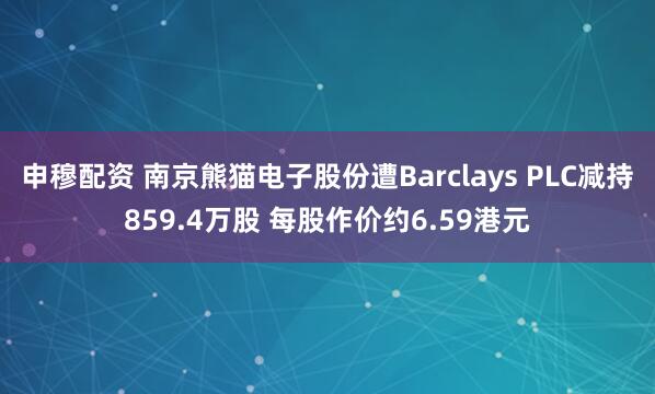 申穆配资 南京熊猫电子股份遭Barclays PLC减持859.4万股 每股作价约6.59港元