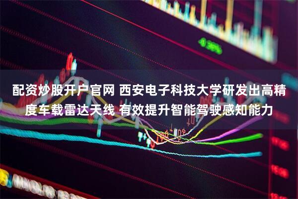 配资炒股开户官网 西安电子科技大学研发出高精度车载雷达天线 有效提升智能驾驶感知能力