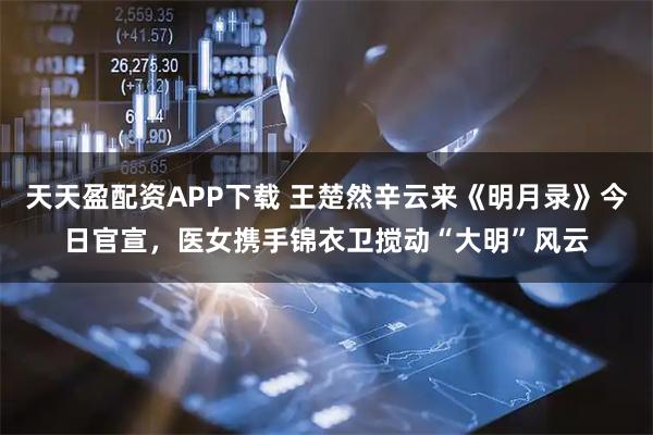 天天盈配资APP下载 王楚然辛云来《明月录》今日官宣，医女携手锦衣卫搅动“大明”风云