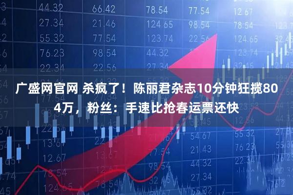 广盛网官网 杀疯了！陈丽君杂志10分钟狂揽804万，粉丝：手速比抢春运票还快