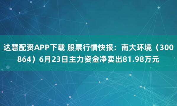 达慧配资APP下载 股票行情快报：南大环境（300864）6月23日主力资金净卖出81.98万元