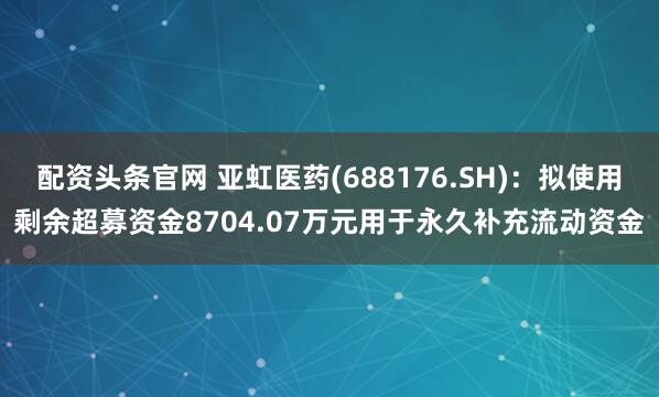 配资头条官网 亚虹医药(688176.SH):拟使用剩余超募资金8704.07万元用于永久补充流动资金