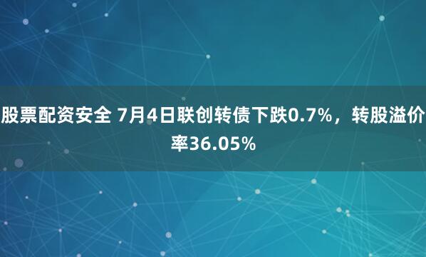 股票配资安全 7月4日联创转债下跌0.7%，转股溢价率36.05%