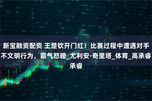 新宝融资配资 王楚钦开门红！比赛过程中遭遇对手不文明行为，霸气怒瞪_尤利安·奇里塔_体育_高承睿
