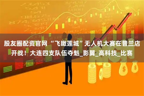 股友圈配资官网 “飞瞰莲城”无人机大赛在普兰店开战!大连四支队伍夺魁_影翼_高科技_比赛