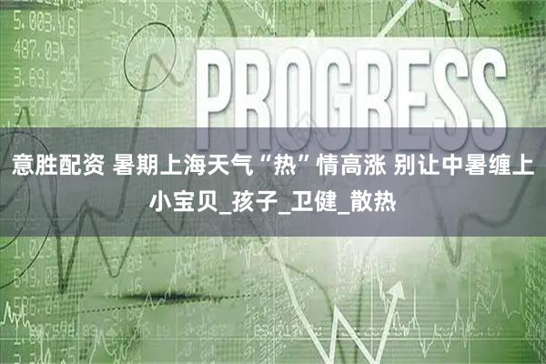 意胜配资 暑期上海天气“热”情高涨 别让中暑缠上小宝贝_孩子_卫健_散热