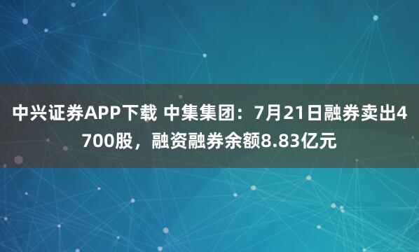 中兴证券APP下载 中集集团：7月21日融券卖出4700股，融资融券余额8.83亿元