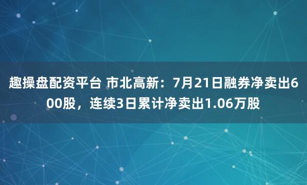 趣操盘配资平台 市北高新:7月21日融券净卖出600股,连续3日累计净卖出1.06万股