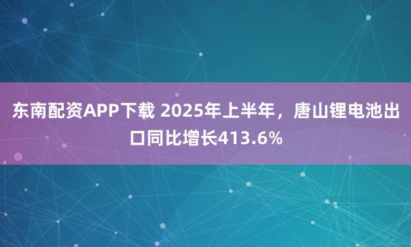 东南配资APP下载 2025年上半年，唐山锂电池出口同比增长413.6%