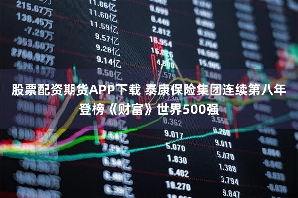股票配资期货APP下载 泰康保险集团连续第八年登榜《财富》世界500强