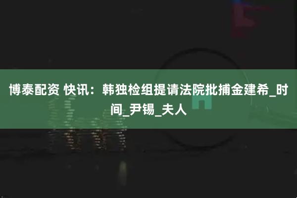博泰配资 快讯：韩独检组提请法院批捕金建希_时间_尹锡_夫人