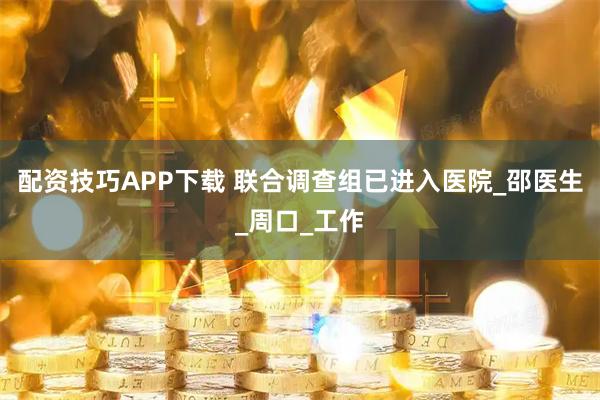 配资技巧APP下载 联合调查组已进入医院_邵医生_周口_工作