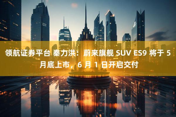 领航证券平台 秦力洪:蔚来旗舰 SUV ES9 将于 5 月底上市,6 月 1 日开启交付