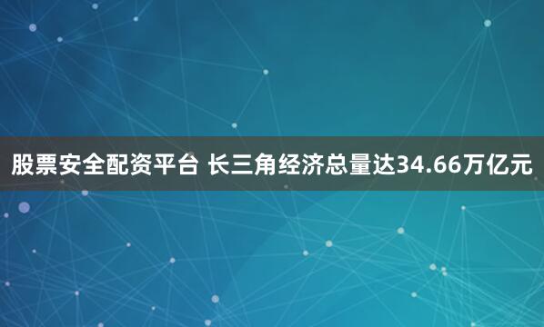 股票安全配资平台 长三角经济总量达34.66万亿元