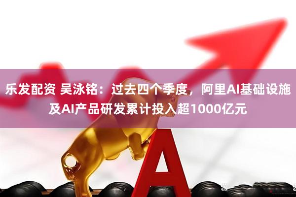 乐发配资 吴泳铭：过去四个季度，阿里AI基础设施及AI产品研发累计投入超1000亿元