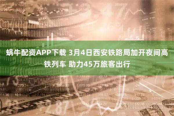 蜗牛配资APP下载 3月4日西安铁路局加开夜间高铁列车 助力45万旅客出行