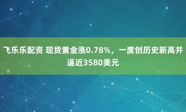 飞乐乐配资 现货黄金涨0.78%，一度创历史新高并逼近3580美元