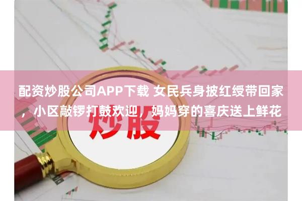 配资炒股公司APP下载 女民兵身披红绶带回家，小区敲锣打鼓欢迎，妈妈穿的喜庆送上鲜花
