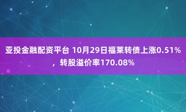 亚投金融配资平台 10月29日福莱转债上涨0.51%，转股溢价率170.08%