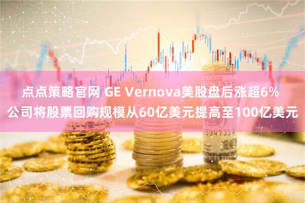点点策略官网 GE Vernova美股盘后涨超6% 公司将股票回购规模从60亿美元提高至100亿美元