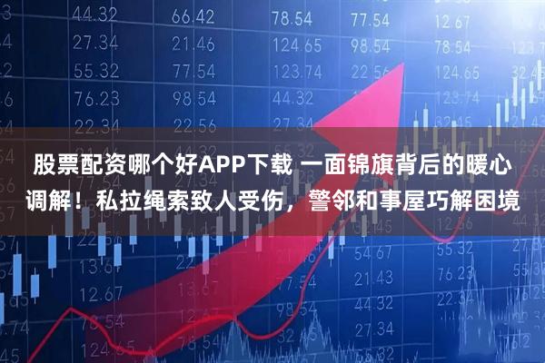 股票配资哪个好APP下载 一面锦旗背后的暖心调解！私拉绳索致人受伤，警邻和事屋巧解困境