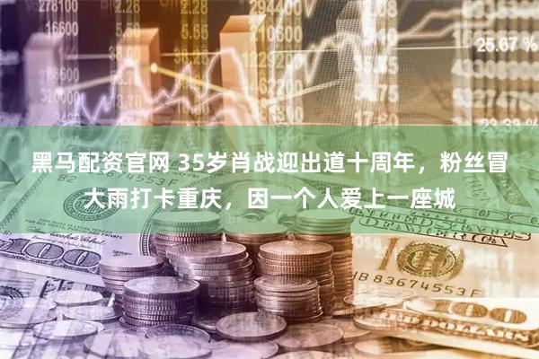 黑马配资官网 35岁肖战迎出道十周年，粉丝冒大雨打卡重庆，因一个人爱上一座城